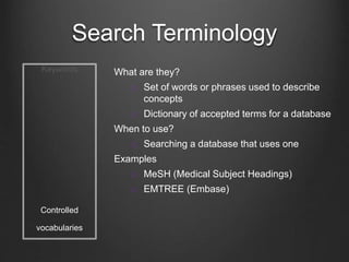 Search Terminology
Keywords
Controlled
vocabularies
What are they?
 Set of words or phrases used to describe
concepts
 Dictionary of accepted terms for a database
When to use?
 Searching a database that uses one
Examples
 MeSH (Medical Subject Headings)
 EMTREE (Embase)
 