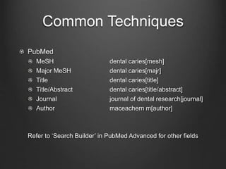 Common Techniques
PubMed
MeSH dental caries[mesh]
Major MeSH dental caries[majr]
Title dental caries[title]
Title/Abstract dental caries[title/abstract]
Journal journal of dental research[journal]
Author maceachern m[author]
Refer to ‘Search Builder’ in PubMed Advanced for other fields
 