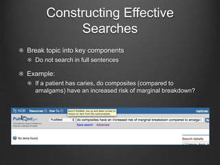 Constructing Effective
Searches
Break topic into key components
Do not search in full sentences
Example:
If a patient has caries, do composites (compared to
amalgams) have an increased risk of marginal breakdown?
 
