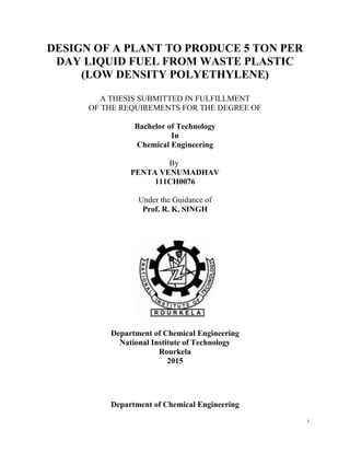 i
DESIGN OF A PLANT TO PRODUCE 5 TON PER
DAY LIQUID FUEL FROM WASTE PLASTIC
(LOW DENSITY POLYETHYLENE)
A THESIS SUBMITTED IN FULFILLMENT
OF THE REQUIREMENTS FOR THE DEGREE OF
Bachelor of Technology
In
Chemical Engineering
By
PENTA VENUMADHAV
111CH0076
Under the Guidance of
Prof. R. K. SINGH
Department of Chemical Engineering
National Institute of Technology
Rourkela
2015
Department of Chemical Engineering
 