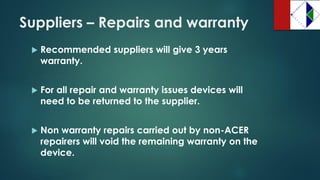 Suppliers –Repairs and warranty 
Recommended suppliers will give 3 years warranty. 
For all repair and warranty issues devices will need to be returned to the supplier. 
Non warranty repairs carried out by non-ACER repairers will void the remaining warranty on the device.  