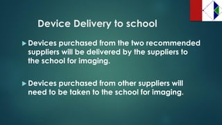 Device Delivery to school 
Devices purchased from the two recommended suppliers will be delivered by the suppliers to the school for imaging. 
Devices purchased from other suppliers will need to be taken to the school for imaging.  