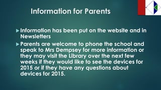Information for Parents 
Information has been put on the website and in Newsletters 
Parents are welcome to phone the school and speak to Mrs Dempsey for more information or they may visit the Library over the next few weeks if they would like to see the devices for 2015 or if they have any questions about devices for 2015.  