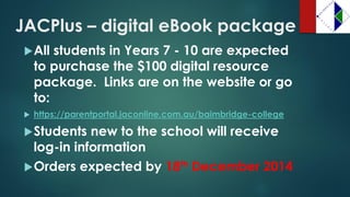 JACPlus –digital eBook package 
All students in Years 7 -10 are expected to purchase the $100 digital resource package. Links are on the website or go to: 
https://parentportal.jaconline.com.au/baimbridge-college 
Students new to the school will receive log-in information 
Orders expected by 18thDecember 2014  