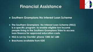Financial Assistance 
Southern Grampians No Interest Loan Scheme 
The Southern GrampiansNo Interest Loan Scheme (NILS) is a specific programto enable eligible low income people living in the Southern Grampians Shire to access loan finance for approved education costs. 
NILS is run by Ozchild phone 1300 361 680 
Brochures available from KDE  