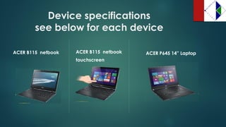 Device specificationssee below for each device 
ACER B115 netbook 
touchscreen 
ACER P645 14” Laptop 
ACER B115 netbook  
