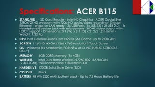 Specifications:ACER B115 
STANDARD -SD Card Reader -Intel HD Graphics -ACER Crystal Eye 1280x720 HD webcam with 720p HD audio/video recording -Gigabit Ethernet -Wake-on-LAN ready -3x USB Ports (1x USB 3.0 / 2x USB 2.0) -1x Headphone/Speaker jack with microphone -HDMI Video output with HDCP support -Dimensions: 291 (W) x 211 (D) x 21.2/21.2 (H) mm - Weight: 1.32 Kg 
CPU Intel Celeron Quad Core N2920 (2M Cache, up to 2.00 GHz) 
SCREEN 11.6" HD WXGA (1366 x 768 resolution) Touch Screen 
OS Windows 8.x Academic (FOR NSW AND VIC PUBLIC SCHOOLS ONLY) 
MEMORY 4GB DDR3 Memory (1x 4GB) 
WIRELESS Intel Dual Band Wireless-N 7260 802.11A/B/G/N (2.4/5.0Ghz), WiDicompatible + Bluetooth 4.0 
HARDDRIVE 120GB Solid State Drive (SSD) 
COLOUR Black 
BATTERY 48 Wh3220 mAhbattery pack -Up to 7.8 Hours Battery life  