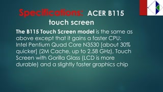 Specifications:ACER B115 touch screen 
The B115 Touch Screen model is the same as above except that it gains a faster CPU: Intel Pentium Quad Core N3530 [about 30% quicker] (2M Cache, up to 2.58 GHz), Touch Screen with Gorilla Glass (LCD is more durable) and a slightly faster graphics chip  