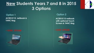 NewStudents Years 7 and 8 in 2015 3 Options 
Option 1 
ACER B115 netbook & TANC Bag 
~ COST: $710.00 
Option 2 
ACER B115 netbook with optional Touch Screen & TANC Bag 
~ COST $790.00  