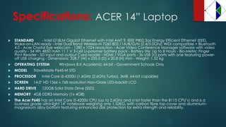 Specifications: ACER 14” Laptop 
STANDARD -Intel I218LM Gigabit Ethernet with Intel AMT 9, IEEE P802.3az Energy Efficient Ethernet (EEE), Wake-on-LAN ready -Intel Dual Band Wireless-N 7260 802.11A/B/G/N (2.4/5.0Ghz) WiDicompatible + Bluetooth 4.0 -AcerCrystal Eye webcam -1280 x 1024 resolution -AcerVideo Conference Manager software with video quality -54 Wh4850 mAh11.1 V 3-cell Li-polymer battery pack -Battery life: Up to 8 Hours -Bio-Metric Finger Print Reader -SD Input and output Card reader -HDMI / VGA ports -3x USB 3.0 ports with one featuring power- off USB charging -Dimensions: 328.7 (W) x 235.5 (D) x 20.8 (H) mm -Weight: 1.52 kg 
OPERATING SYSTEM Windows 8.X Academic 64 bit -Government Schools Only 
MODEL TravelMateP645-M STD 
PROCESSOR Intel Core i5-4200U (1.6GHz (2.6Ghz Turbo), 3MB, 64-bit capable) 
SCREEN 14.0" HD 1366 x 768 resolution Non-Glare LED-backlit LCD 
HARD DRIVE 120GB Solid State Drive (SSD) 
MEMORY 4GB DDR3 Memory (1x 4GB) 
The AcerP645 has an intel Core i5-4200U CPU (up to 2.6Ghz and a lot faster than the B115 CPU’s) and is a business grade ultra-light 14" notebook weighing only 1.52KG, with carbon fibre top cover and aluminium- magnesium alloy bottom featuring enhanced disk protection for extra strength and reliability.  