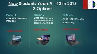 NewStudents Years 9 -12 in 2015 3 Options 
Option 1 
ACER B115 netbook & TANC Bag 
~ COST: $710.00 
Option 2 
ACER B115 netbook with optional Touch Screen & TANC Bag 
~ COST $790.00 
Option 3 
ACER P645 14” Laptop 
& TANC Bag 
~COST: $1150.00  
