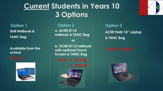 CurrentStudents in Years 10 3 Options 
Option 1 
Dell Netbook & 
TANC Bag 
Available from the school 
No Cost 
Option 2 
a. ACER B115 netbook & TANC Bag 
or 
b. ACER B115 netbook with optional Touch Screen & TANC Bag 
~ COST: a. $710.00 
b. $790.00 
Option 3 
ACER P645 14” Laptop 
& TANC Bag 
~COST: $1150.00  