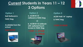 CurrentStudents in Years 11 –12 3 Options 
Option 1 
Dell Netbook & 
TANC Bag 
Available from the school 
Cost: $50.00 
Option 2 
a. ACER B115 netbook & TANC Bag 
or 
b. ACER B115 netbook with optional Touch Screen & TANC Bag 
~ COST: a. $710.00 
b. $790.00 
Option 3 
ACER P645 14” Laptop 
& TANC Bag 
~COST: $1150.00  