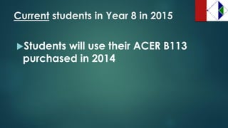 Currentstudents in Year 8 in 2015 
Students will use their ACER B113 purchased in 2014  