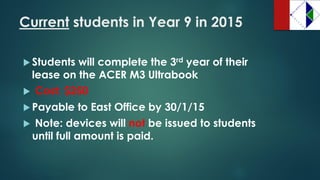 Currentstudents in Year 9 in 2015 
Students will complete the 3rdyear of their lease on the ACER M3 Ultrabook 
Cost: $250 
Payable to East Office by 30/1/15 
Note: devices will notbe issued to students until full amount is paid.  