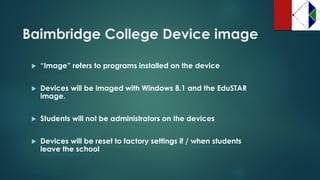 Baimbridge College Device image 
“Image” refers to programs installed on the device 
Devices will be imaged with Windows 8.1 and the EduSTAR image. 
Students will not be administrators on the devices 
Devices will be reset to factory settings if / when students leave the school  