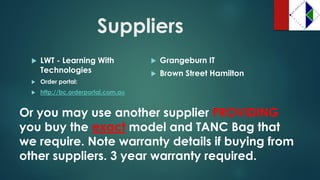 Suppliers 
LWT -Learning With Technologies 
Order portal: 
http://bc.orderportal.com.au 
Grangeburn IT 
Brown Street Hamilton 
Or you may use another supplier PROVIDING you buy the exactmodel and TANC Bag that we require. Note warranty details if buying from other suppliers. 3 year warranty required.  