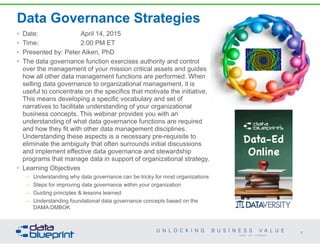 Data Governance Strategies
• Date: April 14, 2015
• Time: 2:00 PM ET
• Presented by: Peter Aiken, PhD
• The data governance function exercises authority and control
over the management of your mission critical assets and guides
how all other data management functions are performed. When
selling data governance to organizational management, it is
useful to concentrate on the specifics that motivate the initiative.
This means developing a specific vocabulary and set of
narratives to facilitate understanding of your organizational
business concepts. This webinar provides you with an
understanding of what data governance functions are required
and how they fit with other data management disciplines.
Understanding these aspects is a necessary pre-requisite to
eliminate the ambiguity that often surrounds initial discussions
and implement effective data governance and stewardship
programs that manage data in support of organizational strategy.
• Learning Objectives
– Understanding why data governance can be tricky for most organizations
– Steps for improving data governance within your organization
– Guiding principles & lessons learned
– Understanding foundational data governance concepts based on the
DAMA DMBOK
1
Copyright 2014 by Data Blueprint
 
