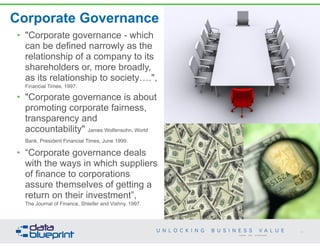 Corporate Governance
• "Corporate governance - which
can be defined narrowly as the
relationship of a company to its
shareholders or, more broadly,
as its relationship to society….",  
Financial Times, 1997.
• "Corporate governance is about
promoting corporate fairness,
transparency and
accountability" James Wolfensohn, World
Bank, President Financial Times, June 1999.
• “Corporate governance deals
with the ways in which suppliers
of finance to corporations
assure themselves of getting a
return on their investment”, 
The Journal of Finance, Shleifer and Vishny, 1997.
16
Copyright 2014 by Data Blueprint
 