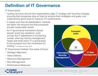 Definition of IT Governance
IT Governance:
• "putting structure around how organizations align IT strategy with business strategy,
ensuring that companies stay on track to achieve their strategies and goals, and
implementing good ways to measure IT’s performance.
• It makes sure that all stakeholders’ interests  
are taken into account and that processes 
provide measurable results.
• An IT governance framework should  
answer some key questions, such  
as how the IT department is functioning  
overall, what key metrics management  
needs and what return IT is giving back  
to the business from the investment it’s  
making." CIO Magazine (May 2007)
IT Governance Institute, five areas of focus:
• Strategic Alignment
• Value Delivery
• Resource Management
• Risk Management
• Performance Measures
17
Copyright 2014 by Data Blueprint
 