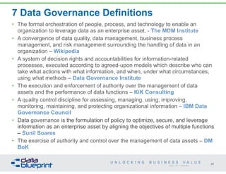7 Data Governance Definitions
• The formal orchestration of people, process, and technology to enable an
organization to leverage data as an enterprise asset. - The MDM Institute
• A convergence of data quality, data management, business process
management, and risk management surrounding the handling of data in an
organization – Wikipedia
• A system of decision rights and accountabilities for information-related
processes, executed according to agreed-upon models which describe who can
take what actions with what information, and when, under what circumstances,
using what methods – Data Governance Institute
• The execution and enforcement of authority over the management of data
assets and the performance of data functions – KiK Consulting
• A quality control discipline for assessing, managing, using, improving,
monitoring, maintaining, and protecting organizational information – IBM Data
Governance Council
• Data governance is the formulation of policy to optimize, secure, and leverage
information as an enterprise asset by aligning the objectives of multiple functions
– Sunil Soares
• The exercise of authority and control over the management of data assets – DM
BoK
24
Copyright 2014 by Data Blueprint
 