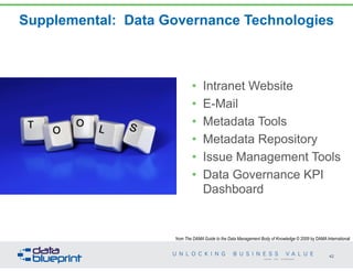 Supplemental: Data Governance Technologies
• Intranet Website
• E-Mail
• Metadata Tools
• Metadata Repository
• Issue Management Tools
• Data Governance KPI
Dashboard
42
Copyright 2014 by Data Blueprint
from The DAMA Guide to the Data Management Body of Knowledge © 2009 by DAMA International
 