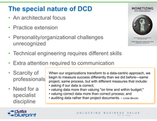 The special nature of DCD
• An architectural focus
• Practice extension
• Personality/organizational challenges  
unrecognized
• Technical engineering requires different skills
• Extra attention required to communication
• Scarcity of  
professionals
• Need for a  
specialist  
discipline
50
Copyright 2014 by Data Blueprint
PETER AIKEN WITH JUANITA BILLINGS
FOREWORD BY JOHN BOTTEGA
MONETIZING
DATA MANAGEMENT
Unlocking the Value in Your Organization’s
Most Important Asset.
When our organizations transform to a data-centric approach, we
begin to measure success differently than we did before—same
project, same process, but with different measures that include:
• asking if our data is correct;
• valuing data more than valuing "on time and within budget;"
• valuing correct data more than correct process; and
• auditing data rather than project documents. - Linda Bevolo
 