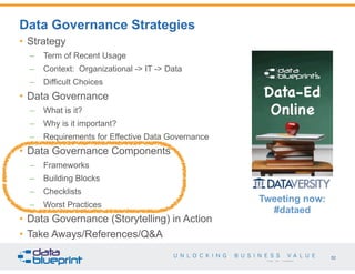 52
Copyright 2015 by Data Blueprint
• Strategy
– Term of Recent Usage
– Context: Organizational -> IT -> Data
– Difficult Choices
• Data Governance
– What is it?
– Why is it important?
– Requirements for Effective Data Governance
• Data Governance Components
– Frameworks
– Building Blocks
– Checklists
– Worst Practices
• Data Governance (Storytelling) in Action
• Take Aways/References/Q&A
Data Governance Strategies
Tweeting now:
#dataed
 