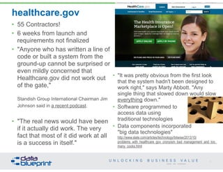 healthcare.gov
• 55 Contractors!
• 6 weeks from launch and
requirements not finalized
• "Anyone who has written a line of
code or built a system from the
ground-up cannot be surprised or
even mildly concerned that
Healthcare.gov did not work out
of the gate,"  
 
Standish Group International Chairman Jim
Johnson said in a recent podcast.  
• "The real news would have been
if it actually did work. The very
fact that most of it did work at all
is a success in itself."
72
Copyright 2014 by Data Blueprint
• "It was pretty obvious from the first look
that the system hadn't been designed to
work right," says Marty Abbott. "Any
single thing that slowed down would slow
everything down."
• Software programmed to  
access data using  
traditional technologies
• Data components incorporated  
"big data technologies" 
http://www.slate.com/articles/technology/bitwise/2013/10/
problems_with_healthcare_gov_cronyism_bad_management_and_too_
many_cooks.html
 