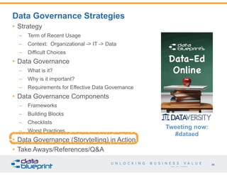 86
Copyright 2015 by Data Blueprint
• Strategy
– Term of Recent Usage
– Context: Organizational -> IT -> Data
– Difficult Choices
• Data Governance
– What is it?
– Why is it important?
– Requirements for Effective Data Governance
• Data Governance Components
– Frameworks
– Building Blocks
– Checklists
– Worst Practices
• Data Governance (Storytelling) in Action
• Take Aways/References/Q&A
Data Governance Strategies
Tweeting now:
#dataed
 