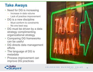 Take Aways
• Need for DG is increasing
– Increase in data volume
– Lack of practice improvement
• DG is a new discipline
– Must conform to constraints
– No one best way
• DG must be driven by a data
strategy complimenting
organizational strategy
• Comparing DG frameworks
can be useful
• DG directs data management
efforts
• The language of DG is
metadata
• Process improvement can
improve DG practices
90
Copyright 2014 by Data Blueprint
 