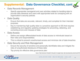 Supplemental: Data Governance Checklist, cont’d
• Data Records Management
– Specify appropriate managerial and user activities related to handling data to
provide data stewards and users with appropriate tools for complying with an
organization’s security policies
• Data Quality
– Ensure that data are accurate, relevant, timely, and complete for their intended
purposes
– Key to maintaining high quality data is a proactive approach to DG that requires
establishing and regularly updating strategies for preventing, detecting, and
correcting errors and misuses of data
• Data Access
– Define and assign differentiated levels of data access to individuals based on
their roles and responsibilities
– This is critical to prevent unauthorized access and minimize risk of data breaches
• Data Security and Risk Management
– Ensure the security of sensitive and personally identifiable data and mitigate the
risks of unauthorized disclosure of these data
– Top priority for effective data governance plan
95
Copyright 2014 by Data Blueprint
Source: “Data Governance Checklist for Educators” by Angela Guess; http://www.dataversity.net/archives/5198
 