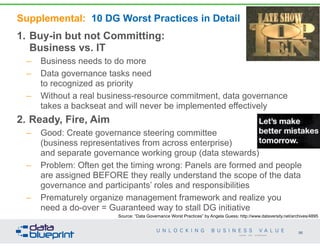 Supplemental: 10 DG Worst Practices in Detail
1. Buy-in but not Committing:  
Business vs. IT
– Business needs to do more
– Data governance tasks need  
to recognized as priority
– Without a real business-resource commitment, data governance
takes a backseat and will never be implemented effectively
2. Ready, Fire, Aim
– Good: Create governance steering committee  
(business representatives from across enterprise)  
and separate governance working group (data stewards)
– Problem: Often get the timing wrong: Panels are formed and people
are assigned BEFORE they really understand the scope of the data
governance and participants’ roles and responsibilities
– Prematurely organize management framework and realize you
need a do-over = Guaranteed way to stall DG initiative
96
Copyright 2014 by Data Blueprint
Source: “Data Governance Worst Practices” by Angela Guess; http://www.dataversity.net/archives/4895
 