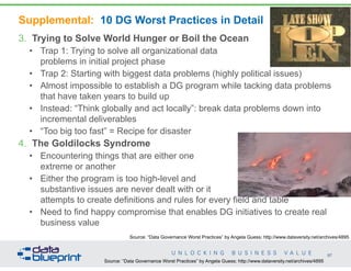 Supplemental: 10 DG Worst Practices in Detail
3. Trying to Solve World Hunger or Boil the Ocean
• Trap 1: Trying to solve all organizational data  
problems in initial project phase
• Trap 2: Starting with biggest data problems (highly political issues)
• Almost impossible to establish a DG program while tacking data problems
that have taken years to build up
• Instead: “Think globally and act locally”: break data problems down into
incremental deliverables
• “Too big too fast” = Recipe for disaster
4. The Goldilocks Syndrome
• Encountering things that are either one  
extreme or another
• Either the program is too high-level and  
substantive issues are never dealt with or it  
attempts to create definitions and rules for every field and table
• Need to find happy compromise that enables DG initiatives to create real
business value
97
Copyright 2014 by Data Blueprint
Source: “Data Governance Worst Practices” by Angela Guess; http://www.dataversity.net/archives/4895
Source: “Data Governance Worst Practices” by Angela Guess; http://www.dataversity.net/archives/4895
 