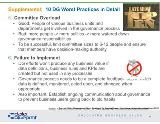 Supplemental: 10 DG Worst Practices in Detail
5. Committee Overload
• Good: People of various business units and  
departments get involved in the governance process
• Bad: more people -> more politics -> more watered down
governance responsibilities
• To be successful, limit committee sizes to 6-12 people and ensure
that members have decision-making authority
6. Failure to Implement
• DG efforts won’t produce any business value if  
data definitions, business rules and KPIs are  
created but not used in any processes
• Governance process needs to be a complete feedback loop in which
data is defined, monitored, acted upon, and changed when
appropriate
• Also important: Establish ongoing communication about governance
to prevent business users going back to old habits
98
Copyright 2014 by Data Blueprint
Source: “Data Governance Worst Practices” by Angela Guess; http://www.dataversity.net/archives/4895Source: “Data Governance Worst Practices” by Angela Guess; http://www.dataversity.net/archives/4895
 
