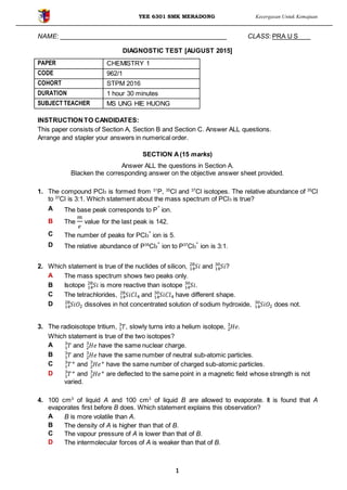 YEE 6301 SMK MERADONG Kecergasan Untuk Kemajuan
1
NAME: CLASS: PRA U S
DIAGNOSTIC TEST [AUGUST 2015]
PAPER CHEMISTRY 1
CODE 962/1
COHORT STPM 2016
DURATION 1 hour 30 minutes
SUBJECT TEACHER MS UNG HIE HUONG
INSTRUCTIONTO CANDIDATES:
This paper consists of Section A, Section B and Section C. Answer ALL questions.
Arrange and stapler your answers in numerical order.
SECTION A(15 marks)
Answer ALL the questions in Section A.
Blacken the corresponding answer on the objective answer sheet provided.
1. The compound PCl3 is formed from 31
P, 35
Cl and 37
Cl isotopes. The relative abundance of 35
Cl
to 37
Cl is 3:1. Which statement about the mass spectrum of PCl3 is true?
A The base peak corresponds to P
+
ion.
B The
𝑚
𝑒
value for the last peak is 142.
C The number of peaks for PCl3
+
ion is 5.
D The relative abundance of P35
Cl3
+
ion to P37
Cl3
+
ion is 3:1.
2. Which statement is true of the nuclides of silicon, 𝑆𝑖14
28
and 𝑆𝑖14
30
?
A The mass spectrum shows two peaks only.
B Isotope 𝑆𝑖14
28
is more reactive than isotope 𝑆𝑖14
30
.
C The tetrachlorides, 𝑆𝑖𝐶𝑙414
28
and 𝑆𝑖14
30
𝐶𝑙4 have different shape.
D 𝑆𝑖𝑂214
28
dissolves in hot concentrated solution of sodium hydroxide, 𝑆𝑖𝑂214
30
does not.
3. The radioisotope tritium, 𝑇1
3
, slowly turns into a helium isotope, 𝐻𝑒2
3
.
Which statement is true of the two isotopes?
A 𝑇1
3
and 𝐻𝑒2
3
have the same nuclear charge.
B 𝑇1
3
and 𝐻𝑒2
3
have the same number of neutral sub-atomic particles.
C 𝑇+
1
3
and 𝐻𝑒+
2
3
have the same number of charged sub-atomic particles.
D 𝑇+
1
3
and 𝐻𝑒+
2
3
are deflected to the same point in a magnetic field whose strength is not
varied.
4. 100 cm3
of liquid A and 100 cm3
of liquid B are allowed to evaporate. It is found that A
evaporates first before B does. Which statement explains this observation?
A B is more volatile than A.
B The density of A is higher than that of B.
C The vapour pressure of A is lower than that of B.
D The intermolecular forces of A is weaker than that of B.
 