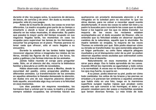 Diario de un viaje y otros relatos D. J. Calvó
durante el día: los juegos solos, la ausencia de abrazos,
de besos, de caricias y de amor. Sin duda su mundo era
pequeño: sólo él y sus juegos.
Antes de la muerte de Jacob, las cosas no eran tan
diferentes. La madre ocupaba gran parte de su tiempo a
enseñarle a Jacob a tocar el piano, el niño parecía
absorto en las notas musicales, él observaba. Su padre
que pasaba la mayor parte del tiempo ocupado en sus
negocios llegaba tarde, los momentos en casa los
ocupaba para supervisar las tareas de los hermanos y
escuchar los progresos en el piano. Thomas parecía no
tener nada que ofrecer, sólo el vacío llegaba a su
encuentro.
Durante la soledad de las tardes había logrado
reconocer algunas letras e imaginaba los relatos de los
libros, miraba las figuras de las vacas y los toros, los
patos y gallinas y las formas internas de los animales.
Jamás había reunido el coraje para preguntar
nada. Sólo, en el silencio del día, recorría la biblioteca
familiar y descubría un sinfín de novedades.
Había observado varias veces a Martha, desde la
oscuridad del pasillo, cómo preparaba platillos con
diferentes animales. La transformación de los animales
en aquellos alimentos le llamaba demasiado la atención,
sin dudas era uno de sus mayores placeres observar
todo aquello, encontraba algo muy cercano a la felicidad
en esos momentos.
Los días pasaban sin mayores novedades, los
hermanos iban y volvían por la casa; la madre y el padre
siempre estaban ocupados; las sirvientas hacían sus
quehaceres sin prestarle demasiada atención y él se
refugiaba en la soledad para no escuchar lo que los
otros decían, para no volver a recordar aquel evento
desafortunado. A veces las cosas no salían tan bien y su
padre lo buscaba para recordarle las cosas que no debía
hacer o los lugares por los que no debía transitar. La
mayoría de las veces los reclamos estaban
acompañados por el dedo acusador de Eleanor, ella no
entendía que su felicidad estaba en observar aquellos
cambios de la naturaleza, aquello que lo alucinaba. Su
madre también se enojaba, la mayoría de las veces
Thomas no entendía por qué. Sólo podía observar cómo
su mirada se transformaba: los ojos esmeralda adquirían
un fulgor particular; su ceño llano adquiría pliegues
inusitados y en el blanquísimo color de su piel se podían
observar aquellas venas azuladas que sobresalían como
montes tras el desierto.
Naturalmente en esos momentos él intentaba
mirar para abajo. Eso lo había aprendido de los canes.
Cuando Alfred los reprendía se agachaban y todo volvía
a la normalidad. A veces eso no funcionaba y él cerraba
los ojos muy fuerte, no quería ver.
A su pesar, podía observar su piel, podía ver cómo
todo cambiaba: los vellos de los brazos y las piernas se
erizaban y le parecían tan similares a aquellos animales
que había visto en una foto; luego en la marmórea
superficie surgían rayitas rojizas que picaban como
aquella vez que conoció a las hormigas; el dolor y la
picazón cesaban para dar pasos a montañitas azuladas
que tenían diversas formas. Lo más triste de todo
 