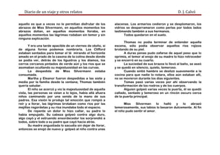Diario de un viaje y otros relatos D. J. Calvó
aquello es que a veces no le permitían disfrutar de los
abrazos de Miss Silvermann, en aquellos momentos los
abrazos dolían, en aquellos momentos lloraba, en
aquellos momentos las lágrimas rodaban sin temor y sin
ninguna explicación.
Y era una tarde apacible de un viernes de otoño, si
de alguna forma podemos nombrarla. Los Clifford
estaban sentados para tomar el té mirando el horizonte
amado en el prado de la casona de la colina desde donde
se podía ver, detrás de los ligustros y los álamos, los
cerros cercanos pintados de verde aún y los ríos que se
asomaban ocultando su majestuosidad en las curvas.
La despedida de Miss Silvermann estaba
consumada.
Martha y Eleanor fueron despedidas a las siete y
media por la familia desde la ventana; Thomas también
quería saludar.
El niño se acercó y vio la majestuosidad de aquella
vista, las personas se veían a lo lejos, había allá afuera
niños caminando por una senda de la mano de sus
padres. Esa visión le produjo tal emoción que rompió a
reír y a llorar, las lágrimas brotaban como ríos por las
mejillas regordetas y su risa inundaba todo el espacio.
De repente un dolor lo hizo callar, su padre lo
había empujado. Su cabeza golpeó contra algo duro,
algo cayó y el estruendo ensordecedor los sorprendió a
todos, sobre todo a su padre que cayó hacia atrás.
Su madre angustiada lo sacudía sin dejar de llorar,
entonces se enojó de nuevo y golpeó al niño contra unas
alacenas. Los armarios cedieron y se desplomaron, los
vidrios se desparramaron como perlas por todos lados
lastimando también a sus hermanos.
Todos quedaron en el suelo.
Thomas no podía terminar de entender aquella
escena, sólo podía observar aquellos ríos rojizos
brotando de su piel.
A duras penas pudo zafarse de aquel peso que lo
oprimía, el temor al enojo de su madre lo hizo retroceder
y se encerró en su cuarto.
La suciedad de sus brazos lo llevó al baño, se aseó
y se quedó en silencio, quieto, temeroso.
Cuando sintió hambre se deslizó suavemente a la
cocina para que nadie lo notara, ellos aún estaban allí,
no se movieron durante los días siguientes.
Tomas pasó varias veces por ahí observando la
transformación de los rostros y de los cuerpos.
Alguien golpeó varias veces la puerta, él se quedó
callado, sentado y temeroso en un rincón oscuro cerca
de la puerta principal.
Miss Silverman lo halló y lo abrazó
temerosamente, sus labios lo besaron dulcemente. Al fin
el niño pudo sentir el amor.
 
