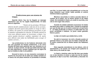 Diario de un viaje y otros relatos D. J. Calvó
Predicciones para una alumna de
lengua.
Querido diario: hoy me ha llegado un mensaje
electrónico que me ha cogido desprevenida. El texto
decía lo siguiente:
“Dentro de las próximas 304 horas
deberás decidir cuidadosamente cada una de tus acciones,
cualquier decisión equivocada pondrá en riesgo tu vida y
tu futuro. En cuanto al corazón deberás prevenirte ya que
tu amado/a reformulará la relación. El bolsillo entrará en
crisis pero deberás pensar en inversiones a futuro. Los
astros pueden favorecer cambios repentinos de suerte
pero deberás usar todas tus habilidades para escoger el
camino correcto…”
Las predicciones no me hubieran abrumado sino
por una sucesión de hechos posteriores: a los cinco
minutos XX llamó para pedirme que nos viéramos en un
café de la plaza central, me dijo que debía decirme algo
de vital importancia, aunque supliqué que me dijera de
qué se trataba no dijo ni una palabra.
Encendí la tevé y en ese momento cronicaban la
muerte de una joven de mi edad que estaba sentada en
el banco de una plaza mientras su prometido le tomaba
una foto. La joven había sido atropellada por un bus de
larga distancia cuyo chofer había perdido el control
mientras bebía su gaseosa.
Mientras escuchaba la noticia azorada dijeron el
nombre de la plaza, era la misma donde él me había
citado. De inmediato lo llamé y le conté lo ocurrido y me
citó en otro lugar más urbano.
Cuando me estaba subiendo al ascensor mi madre
me llama para saber si estaba bien. Cuando le pregunté
por qué me dijo que en el centro comercial -al cual suelo
ir- se había producido un atraco; el saldo fatal fue una
joven acribillada a balazos. La joven vestía gamulán
blanco y jeans.
Le dije a mi madre que estaba bien y corté.
Se abrió el ascensor me miré y llevaba puesto mi
gamulán blanco y los jeans que me había comprado XX;
el centro comercial era el mismo donde nos habíamos
citado.
Esta segunda coincidencia no me detuvo, volví al
apartamento y me duché con vinagre para quitarme la
mala vibra y me mudé de ropa.
Lo llamé y mientras salía (me fijé bien que pisaba
con el pie derecho al entrar a cada uno de los nuevos
espacios) le dije lo ocurrido. Confundido y ofuscado me
 