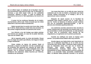 Diario de un viaje y otros relatos D. J. Calvó
dio un último lugar: el vestíbulo de la facultad. Cuando
nos encontramos todo parecía estar mal: él ofuscado, yo
nerviosa y con todo aquel ruido no nos podíamos
comunicar. Salimos al patio y calló un pedazo de
marmolería cerca de mí. Salí espantada y me encerré en
casa.
A pesar de los continuos llamados de mi madre,
mis hermanas y XX no salí. Todo el mundo que me rodea
sabía bien a esa hora sobre la predicción.
Había sacado bien la cuenta eran trece días, hasta
las 11:54 hs. Hasta allí iba a cuidar bien mis acciones, no
iba a tomar ninguna decisión sin pensarlo dos veces.
Les informé a los del trabajo que debía solicitar
una licencia por estudio, en caso de no poder dármela,
“que sea sin sueldo” dije.
Allí el segundo punto: la crisis del bolsillo. Pensé
que era mejor ser pobre que difunto, me tragué el miedo
y seguí estudiando.
Como estaba en época de examen llamé al
decanato y expuse mi situación: me iba a ausentar por
las próximas dos semanas por razones de salud. Mis
tutores, quienes sabían que había trabajado duro para
egresar con la primera promoción de Lengua, me
facilitaron mis exámenes: debía hacerlos por internet,
resultaron ser durísimos.
Las cosas iban bien: yo no salía de casa, hacía los
exámenes por la red; mi madre y hermanas me traían
comida; estaba licenciada en el trabajo y XX no se
aparecía por casa a molestar.
Después de aquel suceso en la facultad ha
cambiado toda nuestra relación; por el enojo, todo lo
que ha hecho es llamarse al silencio porque sostenía
que era un escándalo desproporcionado y que le
parecía una nimiedad aquella predicción.
Los exámenes escritos estuvieron bien durante la
primer semana pero los docentes me avisaron que, si no
me presentaba a rendir personalmente, no sólo perdería
la beca sino la promoción semi directa de las
asignaturas y no egresaría con la primera promoción.
Cuando me notifiqué me tomé un tiempo para
pensar. Las predicciones habían sido muy certeras.
Annete alguna vez había dicho cuán importante es
estar en la plaqueta honorífica (o en el nicho de los
recuerdos para otros); Mme. Guilleume había sostenido
que no importaba cómo sino que era el hecho de
terminar (ella misma seguía sus concejos
puntillosamente), Andreas había hecho de su
pensamiento un lema, había llevado la carrera a pedir de
labios y el promedio había ascendido notablemente;
Mme. La Blonde había preferido concebir a la carrera
 