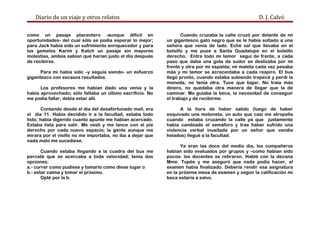 Diario de un viaje y otros relatos D. J. Calvó
como un pasaje placentero -aunque difícil en
oportunidades- del cual sólo se podía esperar lo mejor;
para Jack había sido un sufrimiento enriquecedor y para
los gemelos Karim y Katch un pasaje sin mayores
molestias, ambos sabían qué harían justo el día después
de recibirse.
Para mí había sido –y seguía siendo- un esfuerzo
gigantesco con escasos resultados.
Los profesores me habían dado una venia y la
había aprovechado; sólo faltaba un último sacrificio. No
me podía fallar, debía estar allí.
Contando desde el día del desafortunado mail, era
el día 11. Había decidido ir a la facultad, estaba todo
listo; había digerido cuanto apunte me habían acercado.
Estaba lista para salir. Me vestí y me lance con el pie
derecho por cada nuevo espacio; la gente aunque me
mirara por el visillo no me importaba, no iba a dejar que
nada malo me sucediese.
Cuando estaba llegando a la cuadra del bus me
percaté que se acercaba a toda velocidad; tenía dos
opciones:
a.- correr como pudiese y tomarlo como diese lugar o
b.- estar calma y tomar el próximo.
Opté por la b.
Cuando cruzaba la calle cruzó por delante de mí
un gigantesco gato negro que se le había soltado a una
señora que venía de lado. Eché sal que llevaba en el
bolsillo y me puse a Santa Guadalupe en el bolsillo
derecho. Entre todo mi temor seguí de frente, a cada
paso que daba una gota de sudor se deslizaba por mi
frente y otra por mi espalda; mi maleta cada vez pesaba
más y mi temor se acrecentaba a cada respiro. El bus
llegó pronto, cuando estaba subiendo tropecé y perdí la
moneda, no tenía otra. Tuve que bajar. No traía más
dinero, no quedaba otra manera de llegar que la de
caminar. Me guiaba la beca, la necesidad de conseguir
el trabajo y de recibirme.
A la hora de haber salido (luego de haber
esquivado una motoneta, un auto que casi me atropella
cuando estaba cruzando la calle ya que justamente
había cambiado el semáforo y tras haber sufrido una
violencia verbal inusitada por un señor que vendía
helados) llegué a la facultad.
Ya eran las doce del medio día, los compañeros
habían sido evaluados por grupos y –como habían sido
pocos- los docentes se retiraron. Hablé con la decana
Mme. Tupée y me aseguró que nada podía hacer, el
examen había finalizado. Debería rendir esa asignatura
en la próxima mesa de examen y según la calificación mi
beca estaría a salvo.
 
