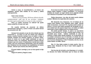 Diario de un viaje y otros relatos D. J. Calvó
Volvía a casa, la incertidumbre y el temor me
azotaban; quizás todo estaba en mi mente y debía
sobreponerme.
Volví a leer el texto:
“Dentro de las próximas 304 horas deberás decidir
cuidadosamente cada una de tus acciones, cualquier
decisión equivocada pondrá en riesgo tu vida y tu futuro.
Pero ¿a cuáles acciones se refería? De quién
debía cuidarme, de qué, por qué.
En cuanto termine de enunciar mi último
pensamiento apareció y como si fuese una pista divinal
me encontré con XX.
Aunque han pasado un par de años desde que nos
conocimos y ya hace un par de meses que estamos
juntos, nuestra relación siempre tuvo el sabor a viejo, a
trillado; siempre los mismos lugares, la misma rutina,
ahora lo único en lo que había cambiado es que la
hacíamos solos, sin compañía. Nuestros amigos decían
siempre que era como si hubiésemos nacido para estar
juntos, que nos conocíamos demasiado y que las señales
que intuíamos los dos siempre las captábamos al mismo
tiempo...Decían que éramos dos almas gemelas.
Él quiso hablar conmigo y con un leve gesto le dije
“después”.
Seguí mi camino y llegué a casa.
En la tevé era todo normal. El gasto nacional de su
Alteza había llegado a topes inusitados y el príncipe
trataba de ocupar un lugar dentro de la agenda oficial.
Las noticias se sucedían a una velocidad fatal.
Debía descansar. Los días de mala suerte debían
acabar. Mañana me esperaba otro examen.
Me desperté muy temprano, fui al trabajo de mi
madre para pedirle unos billetitos para viajar. Decidí
subir al ascensor, eran las 9:15. A penas echó a andar se
detuvo, la única que había quedado allí atrapada era yo,
tras media hora de espera logré huir, mi madre se había
marchado a hacer diligencias en la Gobernación.
No podía perder tiempo, le pedí a su secretaria
dinero y me marché en un taxi, cuando logré arribar a la
Facultad para rendir, habían cambiado la sala de
examen y nadie sabía dónde estaban; en el decanato no
se podían comunicar con mi docente; el celular de mis
compañeras no funcionaba y yo cada vez pensaba más
en el correo electrónico. A las 13 desistí y me fui, no sin
antes hablar con Mlle. Olivia.
Día 13. Hoy debe acabar la mala suerte. Hoy se
define todo. Después de hoy el azar habrá jugado su
última carta.
Son las dos de la tarde y me dispongo a ir a rendir.
La decana me había informado que la mesa se había
 
