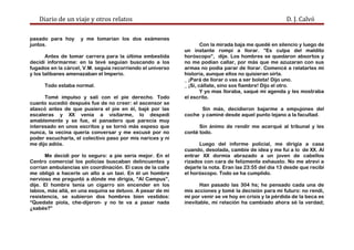 Diario de un viaje y otros relatos D. J. Calvó
pasado para hoy y me tomarían los dos exámenes
juntos.
Antes de tomar carrera para la última embestida
decidí informarme: en la tevé seguían buscando a los
fugados en la cárcel, V.M. seguía recorriendo el universo
y los talibanes amenazaban el Imperio.
Todo estaba normal.
Tomé impulso y salí con el pie derecho. Todo
cuanto sucedió después fue de no creer: el ascensor se
atascó antes de que pusiera el pie en él, bajé por las
escaleras y XX venía a visitarme, lo despedí
amablemente y se fue, el panadero que parecía muy
interesado en unos escritos y se tornó más espeso que
nunca, la vecina quería conversar y me excusé por no
poder escucharla, el colectivo paso por mis narices y ni
me dijo adiós.
Me decidí por lo seguro: a pie sería mejor. En el
Centro comercial los policías buscaban delincuentes y
corrían ambulancias sin coordinación. El caos de la calle
me obligó a hacerle un alto a un taxi. En él un hombre
nervioso me preguntó a dónde me dirigía, “Al Campus”,
dije. El hombre tenía un cigarro sin encender en los
labios, más allá, en una esquina se detuvo. A pesar de mi
resistencia, se subieron dos hombres bien vestidos:
“Quedate piola, che-dijeron- y no te va a pasar nada
¿sabés?”
Con la mirada baja me quedé en silencio y luego de
un instante rompí a llorar. “Es culpa del maldito
horóscopo”, dije. Los hombres se quedaron absortos y
no me podían callar, por más que me azuzaran con sus
armas no podía parar de llorar. Comencé a relatarles mi
historia, aunque ellos no quisieran oírla.
_ ¡Pará de llorar o vas a ser boleta! Dijo uno.
_ ¡Sí, cállate, sino sos fiambre! Dijo el otro.
Y yo mas lloraba, saqué mi agenda y les mostraba
el escrito.
Sin más, decidieron bajarme a empujones del
coche y caminé desde aquel punto lejano a la facultad.
Sin ánimo de rendir me acerqué al tribunal y les
conté todo.
Luego del informe policial, me dirigía a casa
cuando, desolada, cambie de idea y me fui a lo de XX. Al
entrar XX dormía abrazado a un joven de cabellos
rizados con cara de felizmente exhausto. No me atreví a
dejarle la nota. Eran las 23:55 del día 13 desde que recibí
el horóscopo. Todo se ha cumplido.
Han pasado las 304 hs; he pensado cada una de
mis acciones y tomé la decisión para mi futuro: no rendí,
mi por venir se ve hoy en crisis y la pérdida de la beca es
inevitable, mi relación ha cambiado ahora sé la verdad;
 
