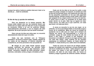 Diario de un viaje y otros relatos D. J. Calvó
aunque los astros hubieran podido intervenir todo lo he
decido yo ….todo ha cambiado.
El día de hoy (y quizás de mañana).
Otra vez despierto en la misma posición. Mis
brazos están atados otra vez, las muñecas tienen una
venda que se rasga cada vez más por el uso; el guardia
se encuentra frente a mí con su uniforme celeste,
impecablemente planchado y con la insignia del lado
izquierdo. No sé por qué pero aún me siento incómodo.
Hace una par de días que estoy aquí, no recuerdo
absolutamente nada de lo que viví antes.
Cada vez que terminan con el “Chequeo
biomédico” me llevan al mismo lugar, sedado, alejado de
los ruidos de las máquinas, al silencio absoluto, sin
compañeros, sin otras personas a las que pueda oír.
Mi refugio es una celda donde apenas quepo
sentado estirando las piernas, las paredes están
rodeadas de una fina capa de algo esponjoso, verde,
donde encuentro cabellos de otras personas: rubios,
morenos, colorados; cortos y largos; enrulados y lisos.
Cada uno de los días en los que he vuelto a esta
celda me pongo a limpiar mi espacio, el cenital que está
arriba mío me permite hacer una inspección de cada uno
de los pequeños cuadrados en los que está separada
aquella esponja. Siempre puedo contar hasta 1204 antes
que apaguen la luz, luego cuento al revés y me duermo.
A veces corro la silla y la acomodo en el suelo para
poder dormir en el piso. Sólo hay un tapete de color
verde oscuro, sin nada con lo que cubrirme, sin nada
que hacer, sin nada que decir.
A veces se escucha la voz de una mujer, no la
entiendo, no sé en qué idioma habla; el murmullo surge a
través de la ventilación. Miles de veces he tratado de
ayudarme con la silla para oír mejor pero siempre de
repente me mareo, me descompongo y a veces he
vomitado. Luego de cada vómito me sacan de allí, me
llevan a otro lugar y, cuando lo han limpiado, me
devuelven a mi espacio. Sé que es mi lugar porque cada
vez está más limpio, cada cuadrito de las paredes
esponjosas se mantienen limpios, sé hasta donde he
limpiado. Y, hasta donde yo sé, nadie más lo ha habitado.
Todas las veces me sacan de mi refugio sedado.
Siempre sé cuándo van a aparecer, el humo azulado que
sale de la ventilación me avisa. Cada chequeo es igual:
me sedan, me suben a una silla rodante y subo al
ascensor, me atan en una nueva silla, me revisa un
hombre y luego la guardia de uniforme celeste. Siempre
 