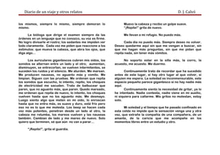 Diario de un viaje y otros relatos D. J. Calvó
los mismos, siempre lo mismo, siempre demoran lo
mismo.
La bióloga que dirige el examen siempre da las
órdenes en un lenguaje que no conozco, su voz es firme.
No logro divisarle el rostro; los sedantes me impiden ver
todo claramente. Cada vez me piden que reaccione a los
estímulos: que mueva la cabeza, que abra los ojos, que
diga algo…
Los auriculares gigantescos cubren mis oídos, los
sonidos se alternan entre un lado y el otro; aumentan,
disminuyen, se entrecortan, se vuelven intermitentes, se
suceden los ruidos y el silencio. Me aturden. Me marean.
Me producen nauseas, no aguanto más y vomito. Me
limpian. Siguen con las pruebas. Me ordenan que repita
los sonidos que escucho, lo intento, repito, los choques
de electricidad me sacuden. Trato de balbucear que
paren, que no aguanto más, que paren. Quedo mareado,
me ordenan que repita de nuevo, lo intento, los choques
vuelven hasta que no los aguanto más. Me desmayo.
Luego siento algo que meten en mi oído, lo enroscan
hasta que no entra más, es suave y duro, está frío pero
eso no es lo que me molesta. Los beep se hacen cada
vez más potentes, penetran desde un lado al otro, la
cabeza me retumba, los mareos vuelven y las nauseas
también. Cambian de lado y me mareo de nuevo. Solo
quiero que terminen, sé que aún no van a parar…
“¡Repite!”, grita el guardia.
Muevo la cabeza y recibo un golpe suave.
“¡Repite!” grita de nuevo.
Me llevan a mi refugio. No puedo más.
Cada día no puedo más. Siempre deseo no volver.
Deseo quedarme aquí sin que me vengan a buscar, sin
que me hagan más preguntas, sin que me pidan que
repita nada, sin tener más vómitos.
No soporto estar en la silla más, la corro, la
acuesto, me acuesto. Me duermo.
Continuamente trato de recordar que ha sucedido
antes de este lugar, si hay otro lugar al que volver, si
alguien me espera. La soledad es inconmensurable, este
espacio pequeño parece gigantesco si no hay nadie más
aquí.
Continuamente siento la necesidad de gritar, ya lo
he intentado. Nadie contesta, nadie viene en mi auxilio,
ni siquiera para callarme. Mis gritos no molestan, estoy
solo.
Mi soledad y el tiempo que he pasado confinado en
esta celda no impide que la sensación venga una y otra
vez, que extrañe la compañía de una compañera, de un
amante, de la caricia que me acompañe en los
momentos libres entre un estudio y otro.
 