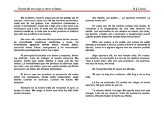 Diario de un viaje y otros relatos D. J. Calvó
Me acaricio, recorro cada una de las partes de mi
cuerpo, reconozco cada una de las heridas proferidas;
cada uno de los golpes. Las cicatrices comienzan a
surgir a borbotones, cada día traigo una o dos más. Las
reconozco una a una. A cada una de ellas he planeado
ponerle nombres, a cada una de ellas ponerle un historia
que sólo me contaría a mí mismo.
He recorrido cada uno de los puntos de mi cuerpo,
he encontrado cicatrices profundas y leves, he
encontrado agujeros donde antes, mucho antes,
parecían haber tubos, mangueras y he encontrado
elementos puntiagudos entre las orejas.
Al principio los tocaba con temor y espanto, ahora
los disfruto, trato de indagar si puedo sacarlos. Me
duelen, siento que están atados a cada uno de mis
dedos. La sensibilidad que me produce la disfruto cada
vez más, casi me exitan, pero no puedo olvidar de dónde
provienen: de ellos, del cheque biomédico.
El terror que me produce la presencia de estos
entes me sobrepasa, siento cada respiración, cada
aliento cuando se acercan, cuando me tocan. Me
asquean.
Siempre en la noche trato de recordar el ayer, si
acaso lo hubo. Me niego a creer que esto ha sido todo
desde siempre.
Sin madre, sin padre…. ¿A quienes extraño? ¿a
quienes ansío ver?
En cada una de las noches surgen mis dudas. El
recuerdo o la imaginación de una vida anterior me
asalta. Los murmullos en mi cabeza no cesan, las risas,
los llantos. ¿Todos son recuerdos o imaginación pura?
¿Quién podría haberme puesto tales recuerdos?
Otra vez vuelvo a mi celda, me canso de estar
sentado y acuesto a la silla. Como si fuera un recuerdo la
abrazo, como si a alguien alguna vez me hubiera podido
abrazar.
Algo aparece allí, en ese simple acto. Un rostro,
sin nombre, un murmullo. La voz de un hombre resuena.
“Vas a estar bien, sólo son una pruebas”, me acaricia,
me toca la nuca, me besa.
No recuerdo más. El vacío me abraza.
Sé que no hay otro mañana, sólo hoy y otros hoy
más.
La luz se enciende. El cenital me ciega, el humo
aparece. Sé que volverán por mí.
Ya vienen, ahora los oigo. Me tapo la boca con una
manga, trato de no respirar, trato de quedarme quieto,
como si el humo hubiera hecho su efecto.
 