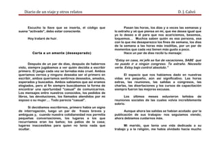 Diario de un viaje y otros relatos D. J. Calvó
Escucho la llave que se inserta, el código que
suena “activado”, debo estar consciente.
Hoy trataré de huir.
Carta a un amante (desesperado)
Después de un par de días, después de habernos
visto, siempre jugábamos a ver quién decidía a escribir
primero. El juego cada vez se tornaba más cruel. Ambos
queríamos vernos y ninguno deseaba ser el primero en
escribir, ambos queríamos sentirnos deseados, amados,
esperados y buscados. Ambos sabíamos que así eramos
elogiados, pero al fin siempre buscábamos la forma de
encontrar una oportunidad “casual” de comunicarnos.
Los mensajes entre nuestros conocidos, los pedidos de
libros, las devoluciones, los llamados atendidos por mi
esposo o su mujer…. Todo parecía “casual”.
Si decidíamos escribirnos, primero había un signo
de interrogación, luego un par de frases breves y
ambiguas y, cuando nuestra cotidianeidad nos permitía
pequeñas conversaciones, los lugares a los que
recurríamos eran los baños; los patios de la casa;
lugares inaccesibles para quien no tenía nada que
ocultar.
Pasan las horas, los días y a veces las semanas y
lo extraño y sé que piensa en mí, que me desea igual que
yo lo deseo a él para que nos acariciemos, besemos,
toquemos… Muchos saben quién es esa persona, esa
con la que me desaparezco los fines de semana, los días
de la semana a las horas más insólitas, por un par de
momentos que cada vez tienen más gusto a poco.
Hace un par de días recibí tu mensaje:
“Estoy en casa, mi jefe se fue de vacaciones, SABE que
no puedo ir a ningún congreso. Te extraño. Necesito
verte. Estoy bajo control absoluto.”
El espacio que nos habíamos dado en nuestras
vidas era pequeño, aún así significativo. Las horas
extras, las reuniones, las salidas a congresos, las
charlas, las disertaciones y los cursos de capacitación
siempre fueron las mejores excusas.
Los últimos meses estuvieron teñidos de
reuniones sociales de las cuales volvía increíblemente
sobrio.
Aunque ahora las salidas se habían acotado -por la
publicación de sus trabajos- nos seguíamos viendo;
ahora debíamos cuidarnos más.
Mi marido, que tenía una vida dedicada a su
trabajo y a la religión, me había olvidado hacía mucho
 