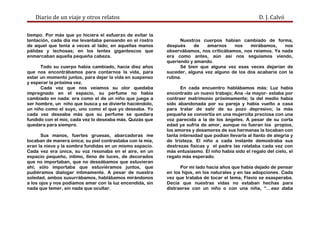 Diario de un viaje y otros relatos D. J. Calvó
tiempo. Por más que yo hiciera el esfuerzo de evitar la
tentación, cada día me levantaba pensando en el rostro
de aquel que tenía a veces al lado; en aquellas manos
pálidas y lechosas; en los lentes gigantescos que
enmarcaban aquella pequeña cabeza.
Todo su cuerpo había cambiado, hacía diez años
que nos encontrábamos para contarnos la vida, para
estar un momento juntos, para dejar la vida en suspenso
y esperar la próxima vez.
Cada vez que nos veíamos su olor quedaba
impregnado en el espacio, su perfume no había
cambiado en nada: era como el de un niño que juega a
ser hombre, un niño que busca y se divierte haciéndolo,
un niño como el suyo, uno como el que yo deseaba. Yo
cada vez deseaba más que su perfume se quedara
fundido con el mío, cada vez lo deseaba más. Quizás que
quedara para siempre.
Sus manos, fuertes gruesas, abarcadoras me
tocaban de manera única; su piel contrastaba con la mía,
eran la nieve y la sombra fundidas en un mismo espacio.
Cada vez era única, su voz resonaba en el aire, en un
espacio pequeño, íntimo, lleno de luces, de decorados
que no importaban, que no deseábamos que estuvieran
ahí; sólo importaba que estuviéramos juntos, que
pudiéramos dialogar íntimamente. A pesar de nuestra
soledad, ambos susurrábamos, hablábamos mirándonos
a los ojos y nos podíamos amar con la luz encendida, sin
nada que temer, sin nada que ocultar.
Nuestros cuerpos habían cambiado de forma,
después de amarnos nos mirábamos, nos
observábamos, nos criticábamos, nos reíamos. Ya nada
era como antes, aún así nos seguíamos viendo,
queriendo y amando.
Sé bien que alguna vez esas veces dejarían de
suceder, alguna vez alguno de los dos acabaría con la
rutina.
En cada encuentro hablábamos más: Luz había
encontrado un nuevo trabajo; Ana –la mayor- estaba por
contraer matrimonio próximamente; la del medio había
sido abandonada por su pareja y había vuelto a casa
para tratar de salir de su pozo depresivo; la más
pequeña se convertía en una mujercita preciosa con una
voz parecida a la de los ángeles. A pesar de su corta
edad ya sufría de amor, aunque no fueran los propios,
los amores y desamores de sus hermanas la tocaban con
tanta intensidad que podían llevarla al llanto de alegría y
de tristeza. El niño a cada instante demostraba sus
destrezas físicas y el padre las relataba cada vez con
más entusiasmo. El niño había sido el regalo del cielo, el
regalo más esperado.
Por mi lado hacía años que había dejado de pensar
en los hijos, en los naturales y en las adopciones. Cada
vez que trataba de tocar el tema, Flavio se exasperaba.
Decía que nuestras vidas no estaban hechas para
distraerse con un niño o con una niña, “…eso daba
 