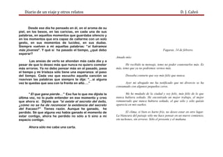 Diario de un viaje y otros relatos D. J. Calvó
Desde ese día he pensado en él, en el aroma de su
piel, en los besos, en las caricias, en cada una de sus
palabras, en aquellos momentos que guardaba silencio y
en los momentos que era capaz de callarme con un solo
gesto, en sus momentos de lucidez, en sus dudas.
Siempre vuelven a mí aquellas palabras: “si fuéramos
más jóvenes”. Y qué si ha pasado el tiempo, ¿qué debo
esperar?
Las ansias de verlo se ahondan más cada día y a
pesar de que lo deseo más que nunca no quiero cometer
más errores. Ya no debo pensar más en el pasado, pasa
el tiempo y mi tristeza sólo tiene una esperanza: el paso
del tiempo. Cada vez que escucho aquella canción se
reavivan las palabras que siempre te dije: “…si alguna
vez te quedas que sea con la frente en alto….”
“ El que gana pierde…” Eso fue lo que me dijiste la
última vez, no lo pude entender en ese momento y creo
que ahora sí. Dijiste que “si existe el secreto del éxito,
¿cómo no se ha de reconocer la existencia del secreto
del fracaso?” Tienes razón. Aunque he ganado, he
perdido. Sé que alguna vez había ganado el momento de
estar contigo, ahora he perdido no sólo a ti sino a mi
espacio contigo.
Ahora sólo me cabe una carta.
Fagaras, 14 de febrero.
Amado mío:
He recibido tu mensaje, temo no poder contestarlos más. Es
más, temo que ya no podremos vernos más.
Deseaba contarte que soy más feliz que nunca.
Ayer mi abogado me ha notificado que mi divorcio se ha
consumado con algunos pequeños ceros.
Me he mudado de la ciudad y soy feliz, más feliz de lo que
nunca hubiera soñado. He encontrado un mejor trabajo, el mejor
remunerado que nunca hubiera soñado, el que sólo y sólo quizás
aparecía en mis sueños.
El clima, si bien es harto frío, no deseo estar en otro lugar.
La blancura del paisaje sólo me hace pensar en un nuevo comienzo,
sin tachones, sin errores. Sólo el presente y el mañana.
 