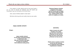 Diario de un viaje y otros relatos D. J. Calvó
Te he amado y lo sabes. Quizás más de lo que pensé jamás y
por eso tomé la decisión de mudarme lejos del mundo que
conocíamos y que nos enviciaba en un círculo eterno.
Antes, nunca lo hubiera dejado. Así fue mejor.
Sólo deseo decirte que hoy mis sueños tienen tus ojos azules.
Jujuy cuando volveré
Chagra
Jujuy cuándo volveré
Ya me estoy volviendo tiempo
Y cada día la vida
Me está llevando más lejos.
La vida me encadenó
De la distancia estoy preso.
Palomas lleguen volando
y díganle a mis pagos
que las lluvias que lo mojan
soy yo que lo estoy llorando.
Ay, cuándo podré volver
volver en coplas y en canto.
(Estribillo)
Jujuy si muero sin verte
le pedir a los cielos
que me tiren como lluvia
y florecer en tus cerros.
Que me tiren como lluvia
y florecer en tus cerros.
Podré volver cuando el viento
arriero de mil caminos
corra soplando hacia el Norte
tropeliando mi destino.
 